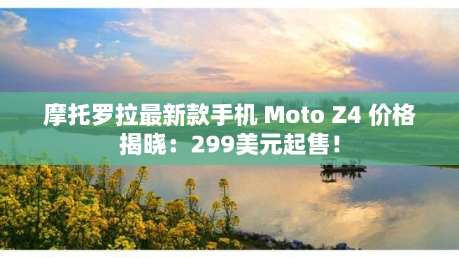 摩托罗拉最新款手机 Moto Z4 价格揭晓：299美元起售！