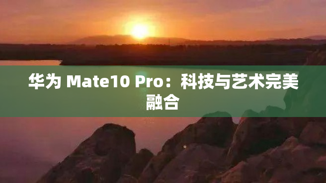 华为 Mate10 Pro：科技与艺术完美融合