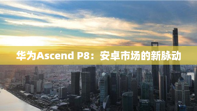 华为Ascend P8：安卓市场的新脉动