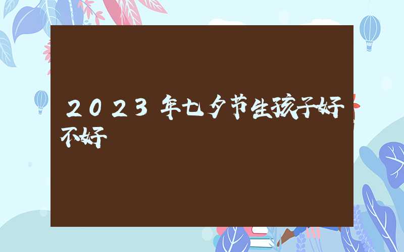 2023年七夕节生孩子好不好 此日出生大吉大利