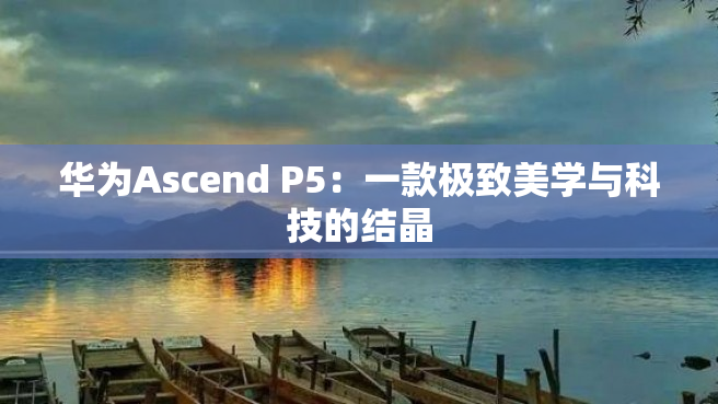 华为Ascend P5：一款极致美学与科技的结晶