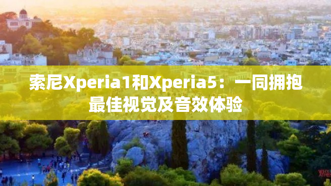 索尼Xperia1和Xperia5：一同拥抱最佳视觉及音效体验