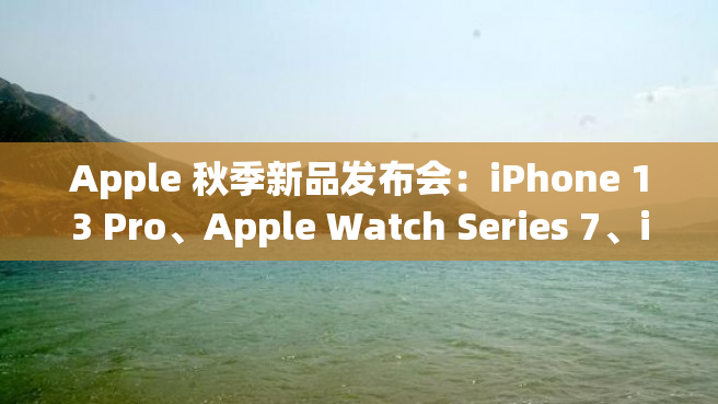 Apple 秋季新品发布会：iPhone 13 Pro、Apple Watch Series 7、iPad mini 6 和更多