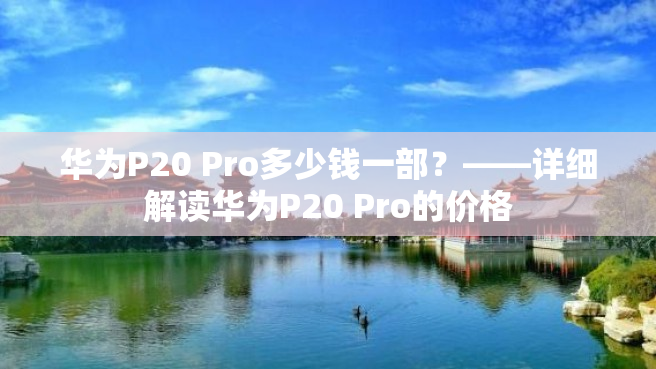 华为P20 Pro多少钱一部？——详细解读华为P20 Pro的价格
